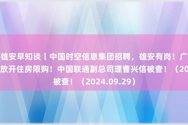 雄安早知谈丨中国时空信息集团招聘，雄安有岗！广州南沙全面放开住房限购！中国联通副总司理曹兴信被查！（2024.09.29）