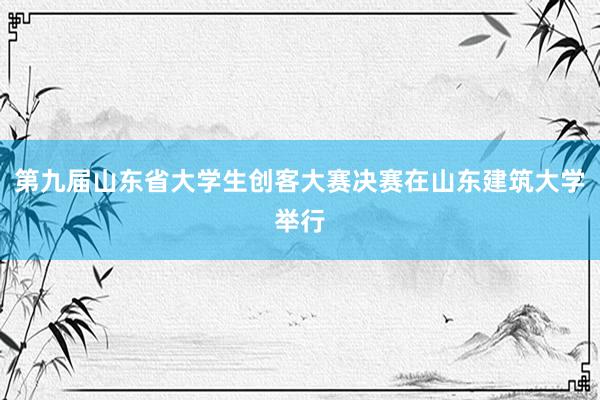 第九届山东省大学生创客大赛决赛在山东建筑大学举行