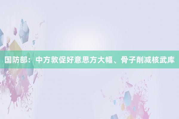 国防部：中方敦促好意思方大幅、骨子削减核武库