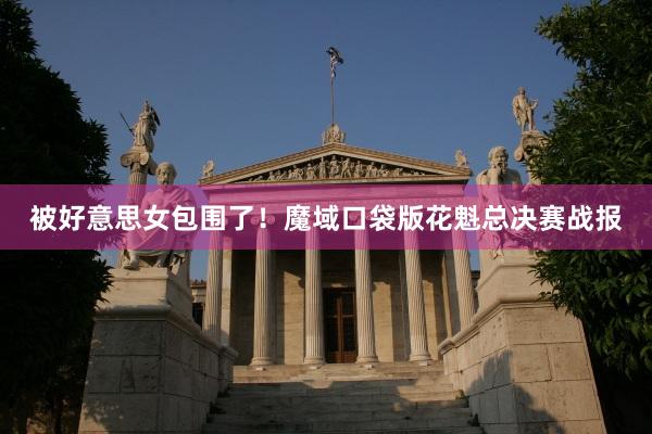 被好意思女包围了！魔域口袋版花魁总决赛战报