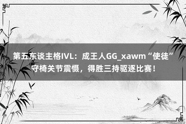 第五东谈主格IVL：成王人GG_xawm“使徒”守椅关节震慑，得胜三持驱逐比赛！