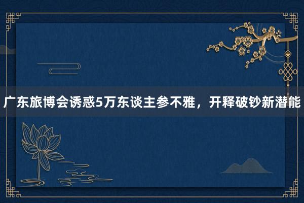 广东旅博会诱惑5万东谈主参不雅，开释破钞新潜能