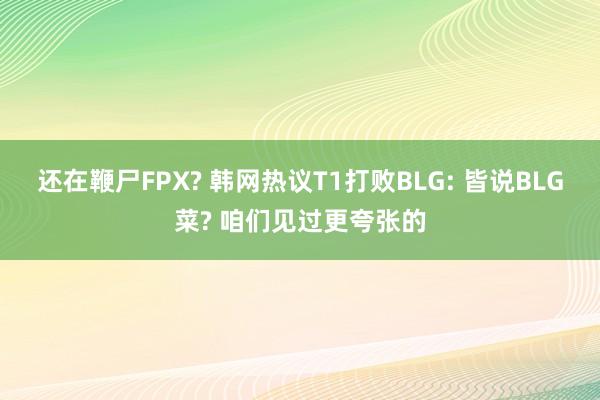 还在鞭尸FPX? 韩网热议T1打败BLG: 皆说BLG菜? 咱们见过更夸张的