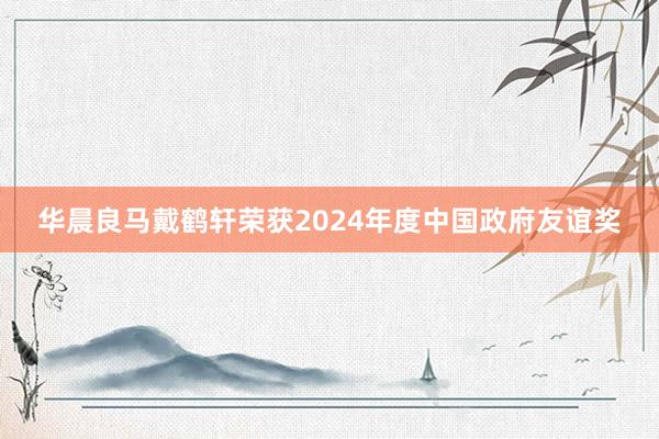 华晨良马戴鹤轩荣获2024年度中国政府友谊奖