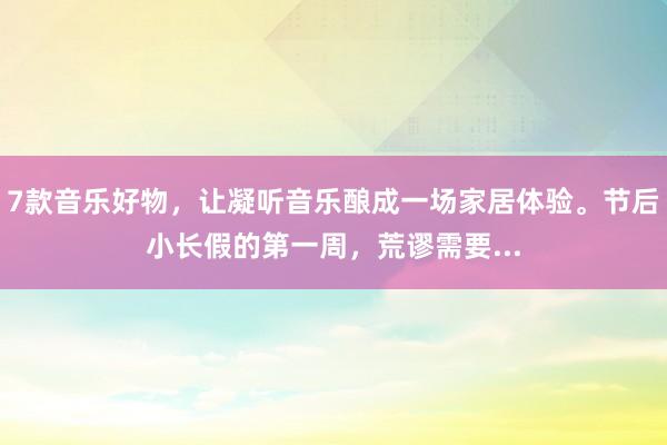 7款音乐好物，让凝听音乐酿成一场家居体验。节后小长假的第一周，荒谬需要...