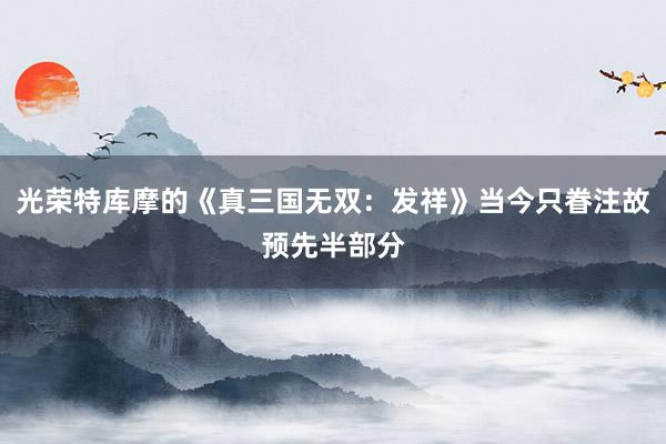 光荣特库摩的《真三国无双：发祥》当今只眷注故预先半部分