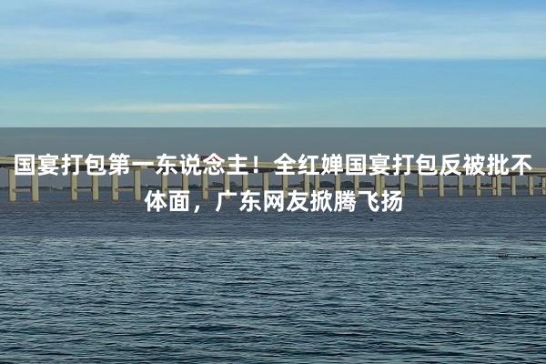 国宴打包第一东说念主！全红婵国宴打包反被批不体面，广东网友掀腾飞扬