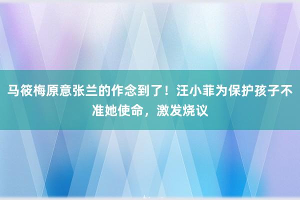 马筱梅原意张兰的作念到了！汪小菲为保护孩子不准她使命，激发烧议