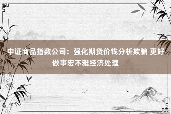 中证商品指数公司：强化期货价钱分析欺骗 更好做事宏不雅经济处理