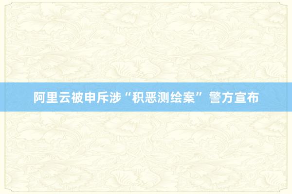 阿里云被申斥涉“积恶测绘案” 警方宣布