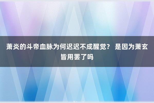 萧炎的斗帝血脉为何迟迟不成醒觉？ 是因为萧玄皆用罢了吗