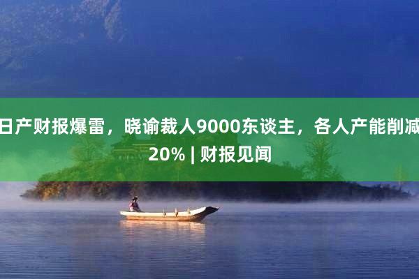 日产财报爆雷，晓谕裁人9000东谈主，各人产能削减20% | 财报见闻