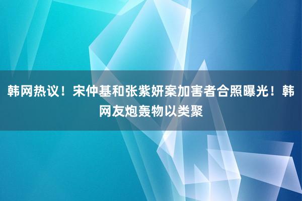 韩网热议！宋仲基和张紫妍案加害者合照曝光！韩网友炮轰物以类聚