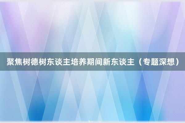 聚焦树德树东谈主培养期间新东谈主（专题深想）