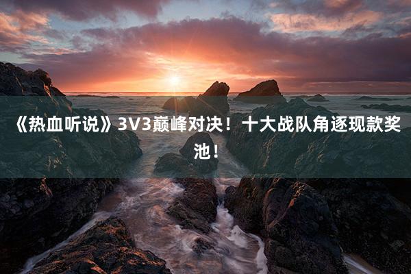 《热血听说》3V3巅峰对决！十大战队角逐现款奖池！