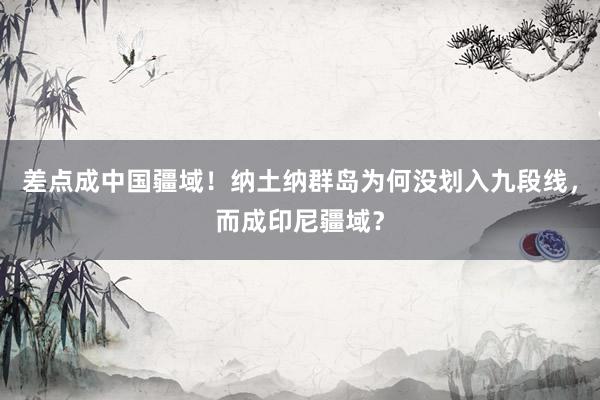 差点成中国疆域！纳土纳群岛为何没划入九段线，而成印尼疆域？