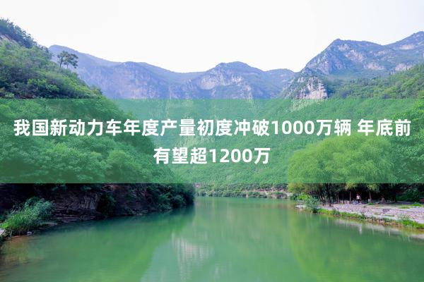 我国新动力车年度产量初度冲破1000万辆 年底前有望超1200万