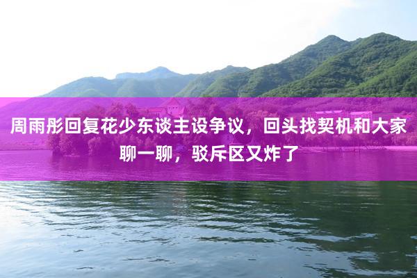 周雨彤回复花少东谈主设争议，回头找契机和大家聊一聊，驳斥区又炸了