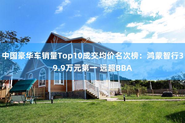 中国豪华车销量Top10成交均价名次榜：鸿蒙智行39.9万元第一 远超BBA