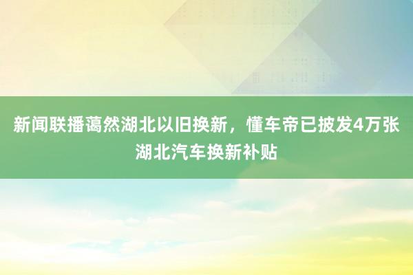 新闻联播蔼然湖北以旧换新，懂车帝已披发4万张湖北汽车换新补贴