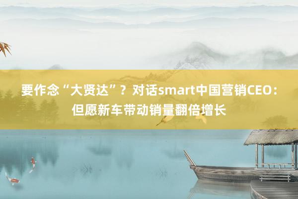 要作念“大贤达”？对话smart中国营销CEO：但愿新车带动销量翻倍增长