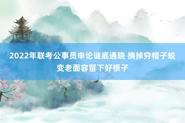 2022年联考公事员申论谜底通晓 摘掉穷帽子蜕变老面容留下好根子