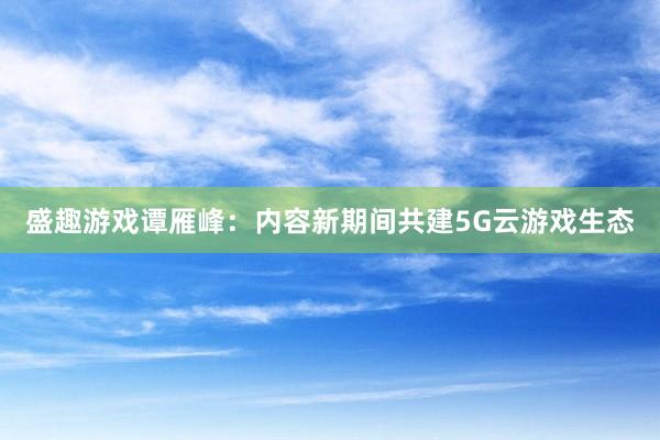 盛趣游戏谭雁峰：内容新期间共建5G云游戏生态